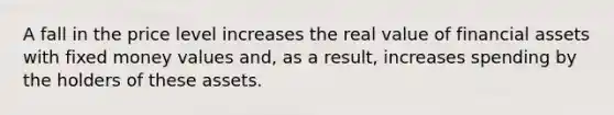 A fall in the price level increases the real value of financial assets with fixed money values and, as a result, increases spending by the holders of these assets.