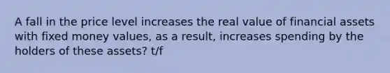 A fall in the price level increases the real value of financial assets with fixed money values, as a result, increases spending by the holders of these assets? t/f