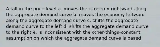 A fall in the price level a. moves the economy rightward along the aggregate demand curve b. moves the economy leftward along the aggregate demand curve c. shifts the aggregate demand curve to the left d. shifts the aggregate demand curve to the right e. is inconsistent with the other-things-constant assumption on which the aggregate demand curve is based