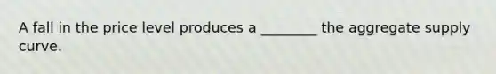 A fall in the price level produces a ________ the aggregate supply curve.