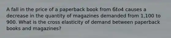 A fall in the price of a paperback book from 6 to4 causes a decrease in the quantity of magazines demanded from 1,100 to 900. What is the cross elasticity of demand between paperback books and magazines?