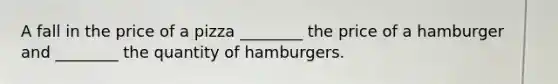 A fall in the price of a pizza ________ the price of a hamburger and ________ the quantity of hamburgers.