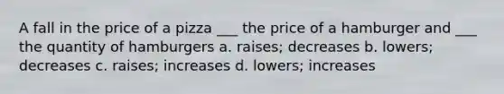 A fall in the price of a pizza ___ the price of a hamburger and ___ the quantity of hamburgers a. raises; decreases b. lowers; decreases c. raises; increases d. lowers; increases