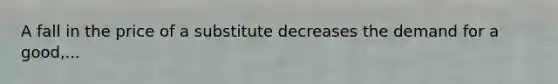 A fall in the price of a substitute decreases the demand for a good,...