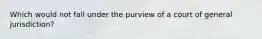 ​Which would not fall under the purview of a court of general jurisdiction?