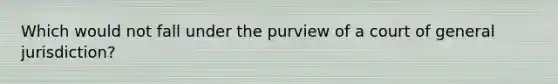 Which would not fall under the purview of a court of general jurisdiction?