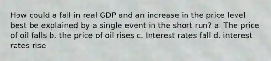 How could a fall in real GDP and an increase in the price level best be explained by a single event in the short run? a. The price of oil falls b. the price of oil rises c. Interest rates fall d. interest rates rise