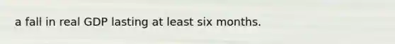 a fall in real GDP lasting at least six months.