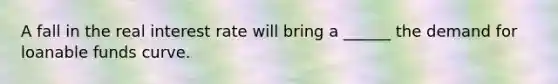 A fall in the real​ interest rate will bring a​ ______ the demand for loanable funds curve.
