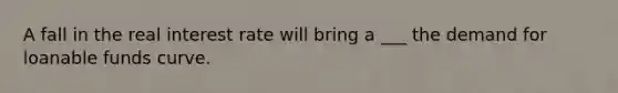 A fall in the real interest rate will bring a ___ the demand for loanable funds curve.