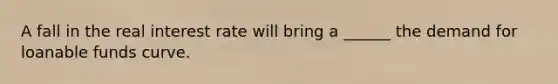 A fall in the real interest rate will bring a​ ______ the demand for loanable funds curve.