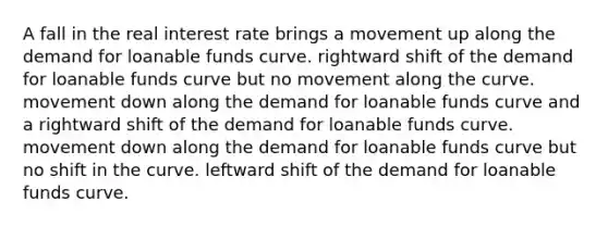 A fall in the real interest rate brings a movement up along the demand for loanable funds curve. rightward shift of the demand for loanable funds curve but no movement along the curve. movement down along the demand for loanable funds curve and a rightward shift of the demand for loanable funds curve. movement down along the demand for loanable funds curve but no shift in the curve. leftward shift of the demand for loanable funds curve.