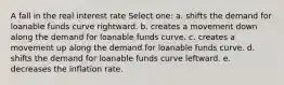 A fall in the real interest rate Select one: a. shifts the demand for loanable funds curve rightward. b. creates a movement down along the demand for loanable funds curve. c. creates a movement up along the demand for loanable funds curve. d. shifts the demand for loanable funds curve leftward. e. decreases the inflation rate.