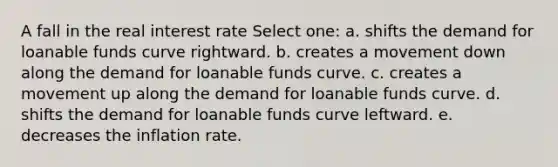 A fall in the real interest rate Select one: a. shifts the demand for loanable funds curve rightward. b. creates a movement down along the demand for loanable funds curve. c. creates a movement up along the demand for loanable funds curve. d. shifts the demand for loanable funds curve leftward. e. decreases the inflation rate.