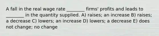 A fall in the real wage rate ________ firms' profits and leads to ________ in the quantity supplied. A) raises; an increase B) raises; a decrease C) lowers; an increase D) lowers; a decrease E) does not change; no change