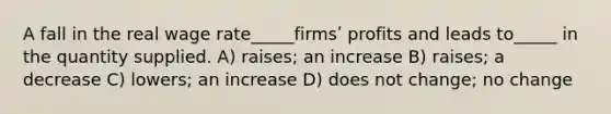 A fall in the real wage rate_____firmsʹ profits and leads to_____ in the quantity supplied. A) raises; an increase B) raises; a decrease C) lowers; an increase D) does not change; no change