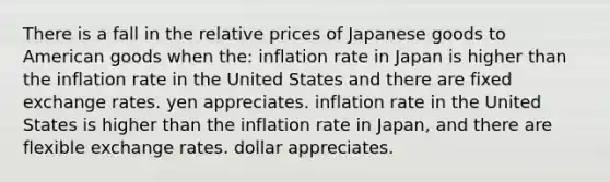 There is a fall in the relative prices of Japanese goods to American goods when the: inflation rate in Japan is higher than the inflation rate in the United States and there are fixed exchange rates. yen appreciates. inflation rate in the United States is higher than the inflation rate in Japan, and there are flexible exchange rates. dollar appreciates.