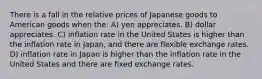 There is a fall in the relative prices of Japanese goods to American goods when the: A) yen appreciates. B) dollar appreciates. C) inflation rate in the United States is higher than the inflation rate in Japan, and there are flexible exchange rates. D) inflation rate in Japan is higher than the inflation rate in the United States and there are fixed exchange rates.