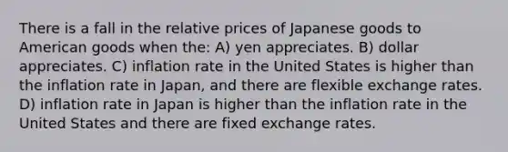 There is a fall in the relative prices of Japanese goods to American goods when the: A) yen appreciates. B) dollar appreciates. C) inflation rate in the United States is higher than the inflation rate in Japan, and there are flexible exchange rates. D) inflation rate in Japan is higher than the inflation rate in the United States and there are fixed exchange rates.