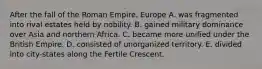 After the fall of the Roman Empire, Europe A. was fragmented into rival estates held by nobility. B. gained military dominance over Asia and northern Africa. C. became more unified under the British Empire. D. consisted of unorganized territory. E. divided into city-states along the Fertile Crescent.