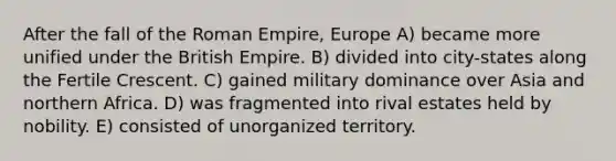 After the fall of the Roman Empire, Europe A) became more unified under the British Empire. B) divided into city-states along the Fertile Crescent. C) gained military dominance over Asia and northern Africa. D) was fragmented into rival estates held by nobility. E) consisted of unorganized territory.