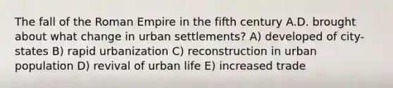 The fall of the Roman Empire in the fifth century A.D. brought about what change in urban settlements? A) developed of city-states B) rapid urbanization C) reconstruction in urban population D) revival of urban life E) increased trade