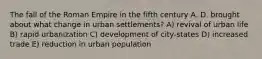 The fall of the Roman Empire in the fifth century A. D. brought about what change in urban settlements? A) revival of urban life B) rapid urbanization C) development of city-states D) increased trade E) reduction in urban population