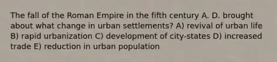 The fall of the Roman Empire in the fifth century A. D. brought about what change in urban settlements? A) revival of urban life B) rapid urbanization C) development of city-states D) increased trade E) reduction in urban population