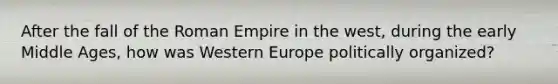 After the fall of the Roman Empire in the west, during the early Middle Ages, how was Western Europe politically organized?