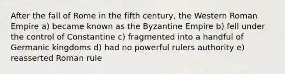 After the fall of Rome in the fifth century, the Western Roman Empire a) became known as the Byzantine Empire b) fell under the control of Constantine c) fragmented into a handful of Germanic kingdoms d) had no powerful rulers authority e) reasserted Roman rule