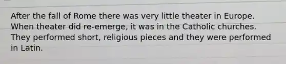 After the fall of Rome there was very little theater in Europe. When theater did re-emerge, it was in the Catholic churches. They performed short, religious pieces and they were performed in Latin.