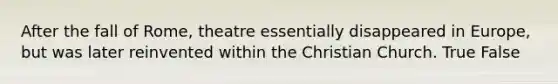 After the fall of Rome, theatre essentially disappeared in Europe, but was later reinvented within the Christian Church. True False