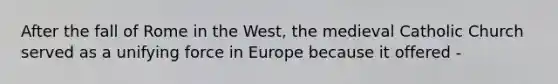 After the fall of Rome in the West, the medieval Catholic Church served as a unifying force in Europe because it offered -