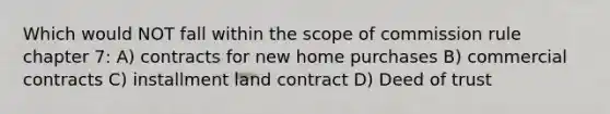 Which would NOT fall within the scope of commission rule chapter 7: A) contracts for new home purchases B) commercial contracts C) installment land contract D) Deed of trust