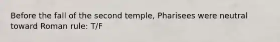 Before the fall of the second temple, Pharisees were neutral toward Roman rule: T/F