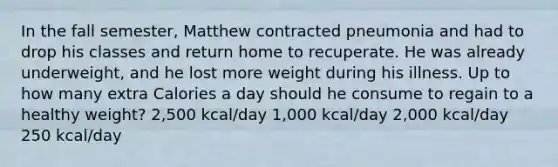 In the fall semester, Matthew contracted pneumonia and had to drop his classes and return home to recuperate. He was already underweight, and he lost more weight during his illness. Up to how many extra Calories a day should he consume to regain to a healthy weight? 2,500 kcal/day 1,000 kcal/day 2,000 kcal/day 250 kcal/day