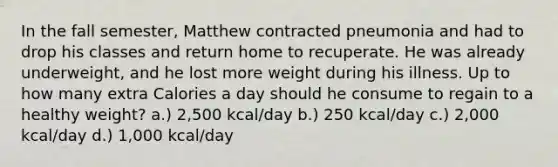 In the fall semester, Matthew contracted pneumonia and had to drop his classes and return home to recuperate. He was already underweight, and he lost more weight during his illness. Up to how many extra Calories a day should he consume to regain to a healthy weight? a.) 2,500 kcal/day b.) 250 kcal/day c.) 2,000 kcal/day d.) 1,000 kcal/day