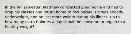 In the fall semester, Matthew contracted pneumonia and had to drop his classes and return home to recuperate. He was already underweight, and he lost more weight during his illness. Up to how many extra Calories a day should he consume to regain to a healthy weight?