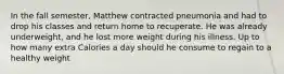 In the fall semester, Matthew contracted pneumonia and had to drop his classes and return home to recuperate. He was already underweight, and he lost more weight during his illness. Up to how many extra Calories a day should he consume to regain to a healthy weight