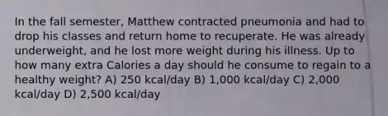 In the fall semester, Matthew contracted pneumonia and had to drop his classes and return home to recuperate. He was already underweight, and he lost more weight during his illness. Up to how many extra Calories a day should he consume to regain to a healthy weight? A) 250 kcal/day B) 1,000 kcal/day C) 2,000 kcal/day D) 2,500 kcal/day