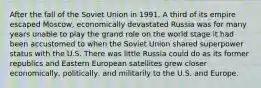 After the fall of the Soviet Union in 1991, A third of its empire escaped Moscow, economically devastated Russia was for many years unable to play the grand role on the world stage it had been accustomed to when the Soviet Union shared superpower status with the U.S. There was little Russia could do as its former republics and Eastern European satellites grew closer economically, politically, and militarily to the U.S. and Europe.