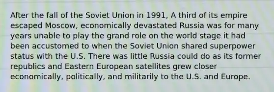 After the fall of the Soviet Union in 1991, A third of its empire escaped Moscow, economically devastated Russia was for many years unable to play the grand role on the world stage it had been accustomed to when the Soviet Union shared superpower status with the U.S. There was little Russia could do as its former republics and Eastern European satellites grew closer economically, politically, and militarily to the U.S. and Europe.