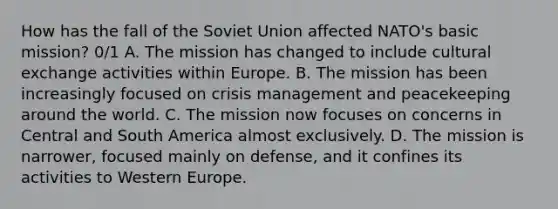 How has the fall of the Soviet Union affected NATO's basic mission? 0/1 A. The mission has changed to include cultural exchange activities within Europe. B. The mission has been increasingly focused on crisis management and peacekeeping around the world. C. The mission now focuses on concerns in Central and South America almost exclusively. D. The mission is narrower, focused mainly on defense, and it confines its activities to Western Europe.