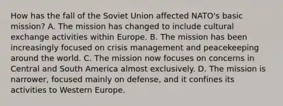 How has the fall of the Soviet Union affected NATO's basic mission? A. The mission has changed to include cultural exchange activities within Europe. B. The mission has been increasingly focused on crisis management and peacekeeping around the world. C. The mission now focuses on concerns in Central and South America almost exclusively. D. The mission is narrower, focused mainly on defense, and it confines its activities to Western Europe.