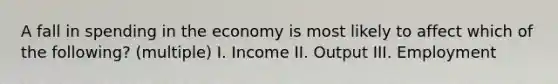 A fall in spending in the economy is most likely to affect which of the following? (multiple) I. Income II. Output III. Employment