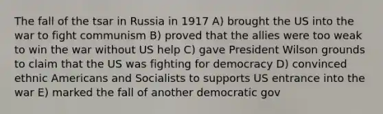 The fall of the tsar in Russia in 1917 A) brought the US into the war to fight communism B) proved that the allies were too weak to win the war without US help C) gave President Wilson grounds to claim that the US was fighting for democracy D) convinced ethnic Americans and Socialists to supports US entrance into the war E) marked the fall of another democratic gov