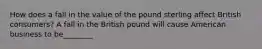 How does a fall in the value of the pound sterling affect British​ consumers? A fall in the British pound will cause American business to be________