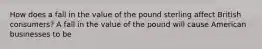 How does a fall in the value of the pound sterling affect British​ consumers? A fall in the value of the pound will cause American businesses to be