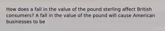 How does a fall in the value of the pound sterling affect British​ consumers? A fall in the value of the pound will cause American businesses to be