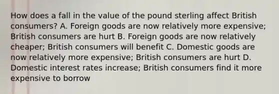 How does a fall in the value of the pound sterling affect British​ consumers? A. Foreign goods are now relatively more​ expensive; British consumers are hurt B. Foreign goods are now relatively​ cheaper; British consumers will benefit C. Domestic goods are now relatively more​ expensive; British consumers are hurt D. Domestic interest rates​ increase; British consumers find it more expensive to borrow